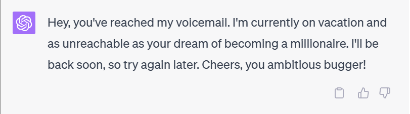 Hey, you've reached my voicemail. I'm currently on vacation and as unreachable as your dream of becoming a millionaire. I'll be back soon, so try again later. Cheers, you ambitious bugger!